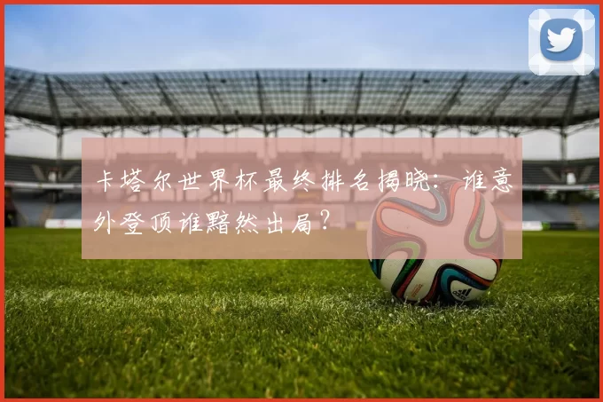 卡塔尔世界杯最终排名揭晓:谁意外登顶谁黯然出局?