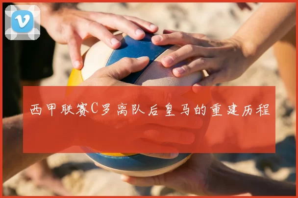 西甲联赛C罗离队后皇马的重建历程