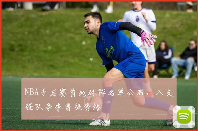NBA季后赛首轮对阵名单公布，八支强队争夺晋级资格