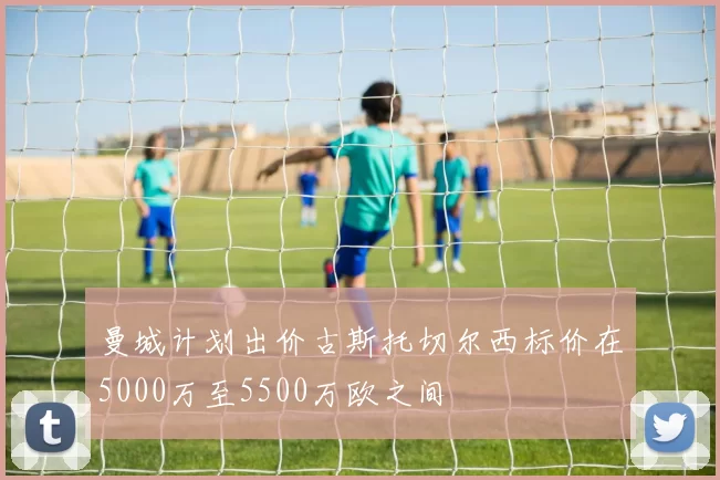 曼城计划出价古斯托切尔西标价在5000万至5500万欧之间