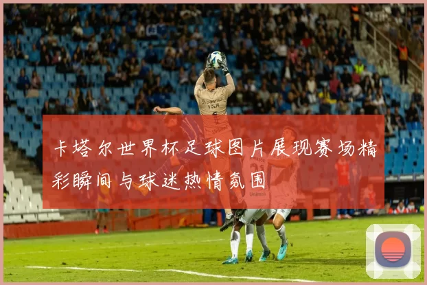 卡塔尔世界杯足球图片展现赛场精彩瞬间与球迷热情氛围