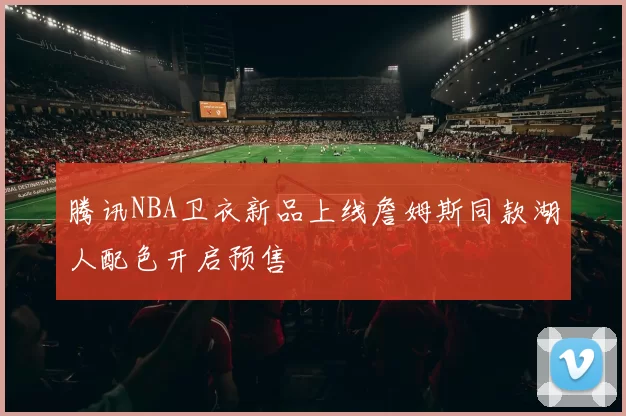 腾讯NBA卫衣新品上线詹姆斯同款湖人配色开启预售