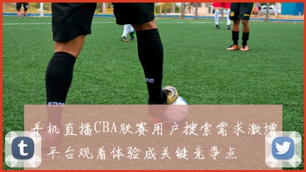 手机直播CBA联赛用户搜索需求激增,平台观看体验成关键竞争点