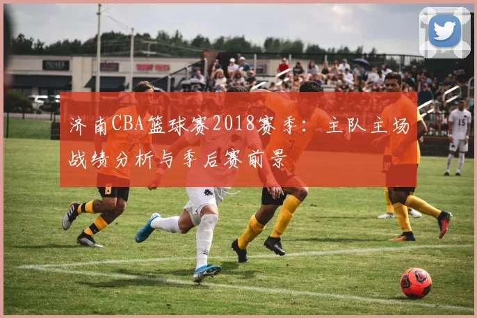 济南CBA篮球赛2018赛季:主队主场战绩分析与季后赛前景