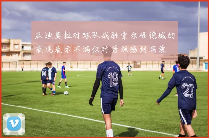 瓜迪奥拉对球队战胜索尔福德城的表现表示不满仅对晋级感到满意