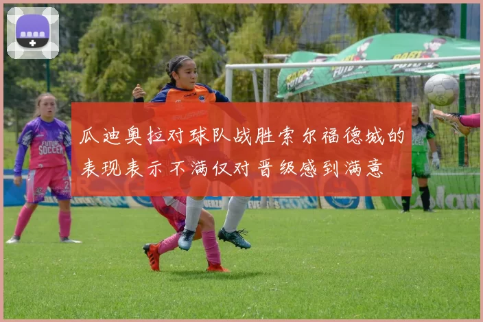 瓜迪奥拉对球队战胜索尔福德城的表现表示不满仅对晋级感到满意