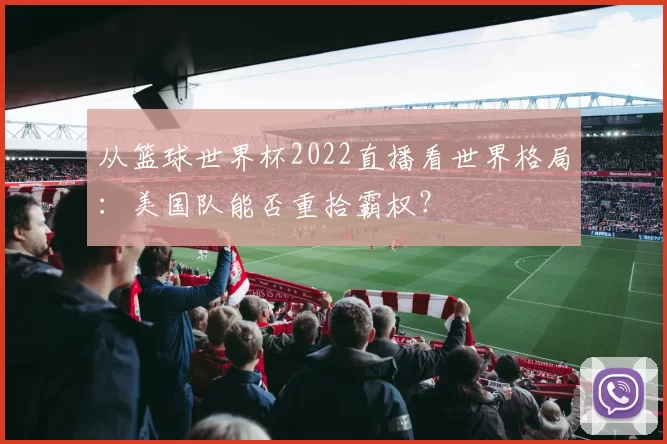 从篮球世界杯2022直播看世界格局:美国队能否重拾霸权?