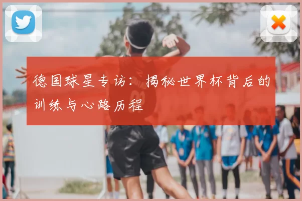 德国球星专访:揭秘世界杯背后的训练与心路历程
