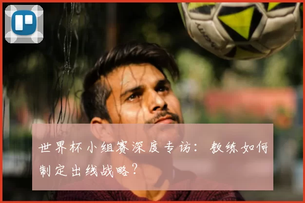 世界杯小组赛深度专访:教练如何制定出线战略?