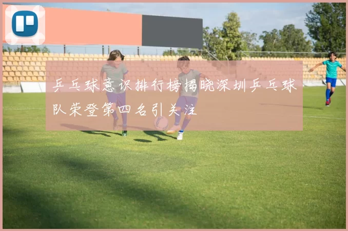 乒乓球意识排行榜揭晓深圳乒乓球队荣登第四名引关注